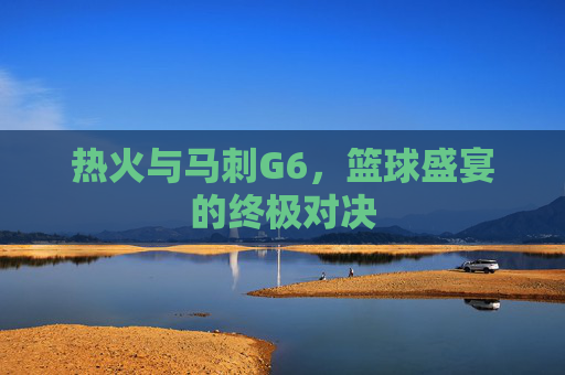 热火与马刺G6，篮球盛宴的终极对决