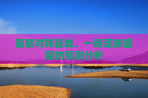 曼联对阵曼城,一场足球盛宴的预测分析 曼联对阵曼城,一场足球盛宴的预测分析