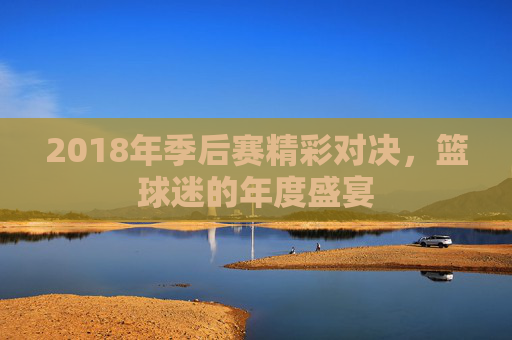 2018年季后赛精彩对决，篮球迷的年度盛宴