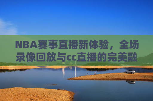 NBA赛事直播新体验,全场录像回放与cc直播的完美融合 NBA赛事直播新体验,全场录像回放与cc直播的完美融合