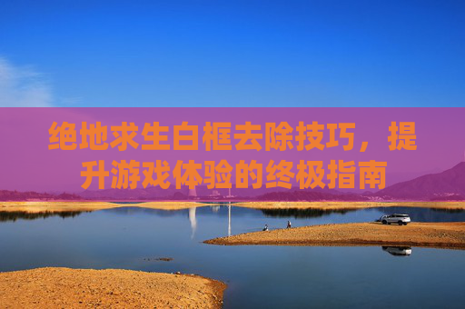 绝地求生白框去除技巧,提升游戏体验的终极指南 绝地求生白框去除技巧,提升游戏体验的终极指南
