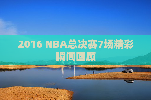 2016 NBA总决赛7场精彩瞬间回顾