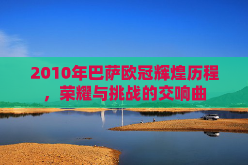 2010年巴萨欧冠辉煌历程，荣耀与挑战的交响曲