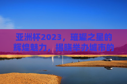 亚洲杯2023，璀璨之星的辉煌魅力，揭晓举办城市的荣耀之旅
