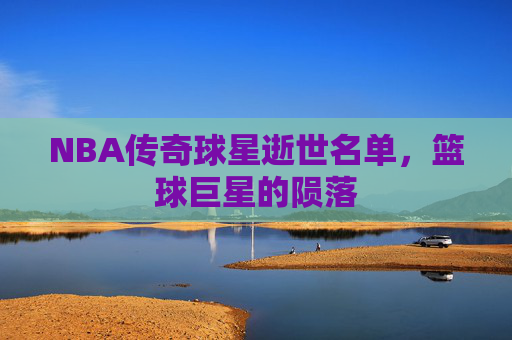NBA传奇球星逝世名单，篮球巨星的陨落