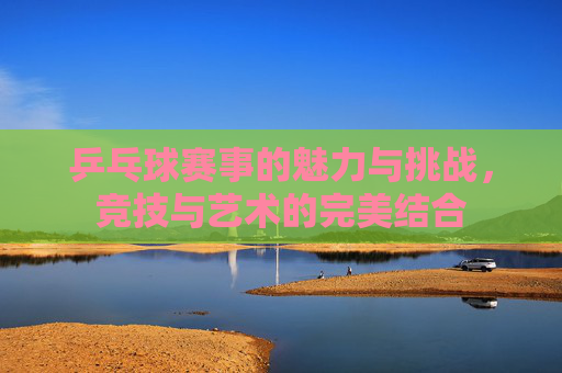 乒乓球赛事的魅力与挑战，竞技与艺术的完美结合