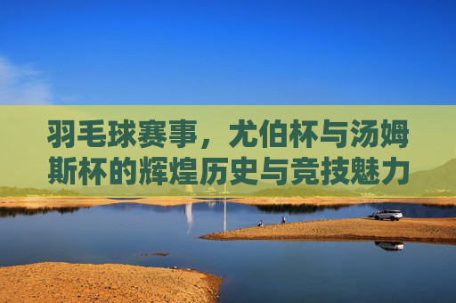 羽毛球赛事,尤伯杯与汤姆斯杯的辉煌历史与竞技魅力 羽毛球赛事,尤伯杯与汤姆斯杯的辉煌历史与竞技魅力