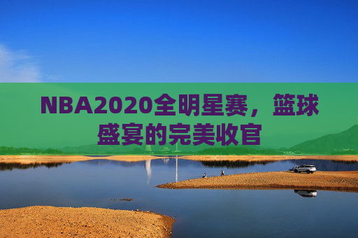 NBA2020全明星赛,篮球盛宴的完美收官 NBA2020全明星赛,篮球盛宴的完美收官