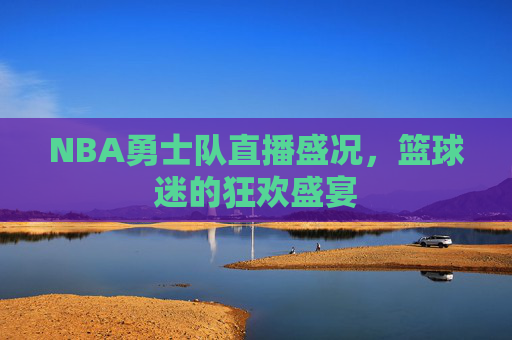 NBA勇士队直播盛况,篮球迷的狂欢盛宴 NBA勇士队直播盛况,篮球迷的狂欢盛宴