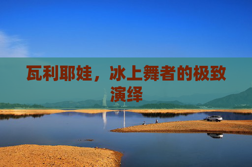 瓦利耶娃,冰上舞者的极致演绎 瓦利耶娃,冰上舞者的极致演绎