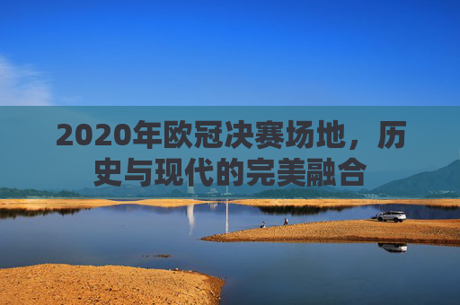 2020年欧冠决赛场地，历史与现代的完美融合