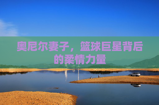 奥尼尔妻子，篮球巨星背后的柔情力量