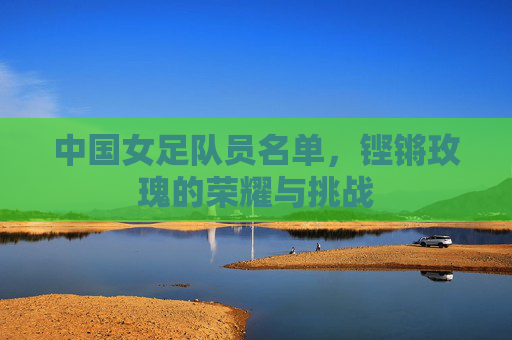 中国女足队员名单，铿锵玫瑰的荣耀与挑战
