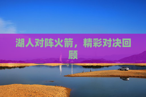 湖人对阵火箭,精彩对决回顾 湖人对阵火箭,精彩对决回顾