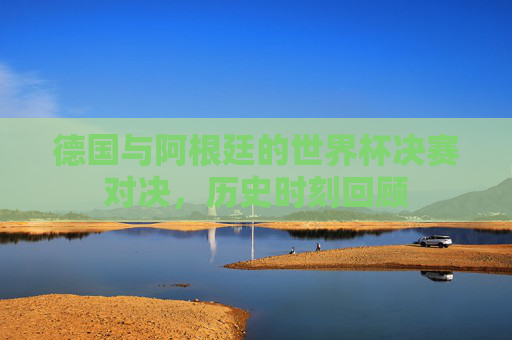 德国与阿根廷的世界杯决赛对决，历史时刻回顾