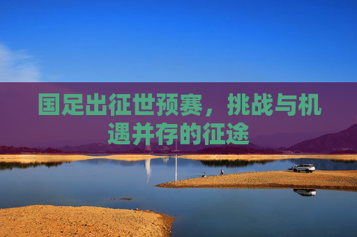 国足出征世预赛，挑战与机遇并存的征途
