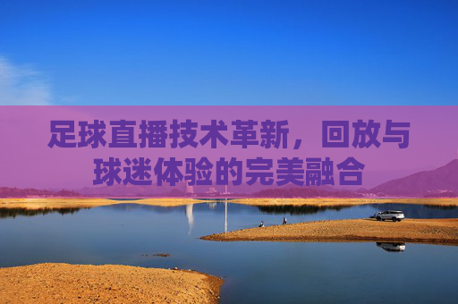 足球直播技术革新，回放与球迷体验的完美融合