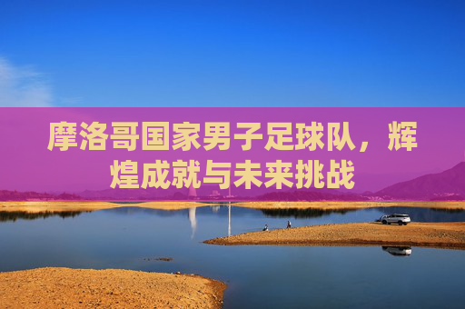 摩洛哥国家男子足球队，辉煌成就与未来挑战