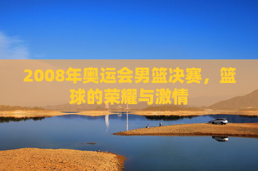 2008年奥运会男篮决赛,篮球的荣耀与激情 2008年奥运会男篮决赛,篮球的荣耀与激情