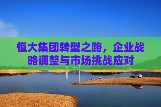 恒大集团转型之路，企业战略调整与市场挑战应对