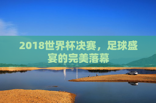 2018世界杯决赛，足球盛宴的完美落幕