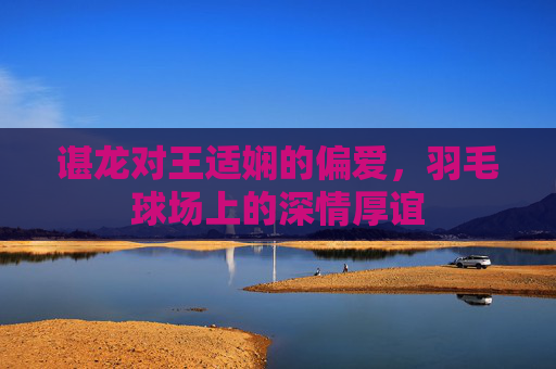 谌龙对王适娴的偏爱，羽毛球场上的深情厚谊