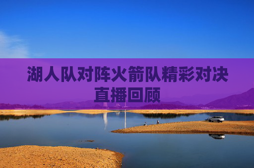 湖人队对阵火箭队精彩对决直播回顾 湖人队对阵火箭队精彩对决直播回顾