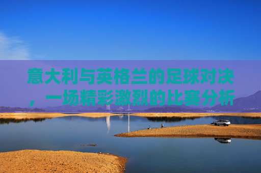 意大利与英格兰的足球对决，一场精彩激烈的比赛分析