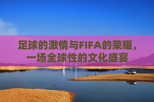 足球的激情与FIFA的荣耀,一场全球性的文化盛宴 足球的激情与FIFA的荣耀,一场全球性的文化盛宴
