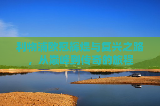 利物浦欧冠辉煌与复兴之路,从巅峰到传奇的旅程 利物浦欧冠辉煌与复兴之路,从巅峰到传奇的旅程