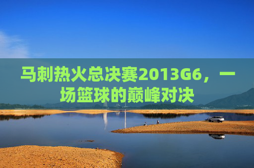 马刺热火总决赛2013G6，一场篮球的巅峰对决