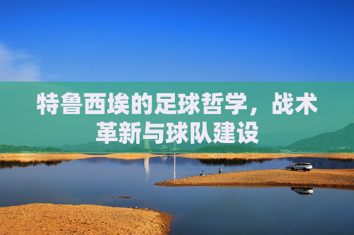 特鲁西埃的足球哲学，战术革新与球队建设