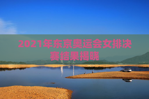 2021年东京奥运会女排决赛结果揭晓 2021年东京奥运会女排决赛结果揭晓