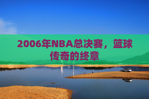 2006年NBA总决赛，篮球传奇的终章