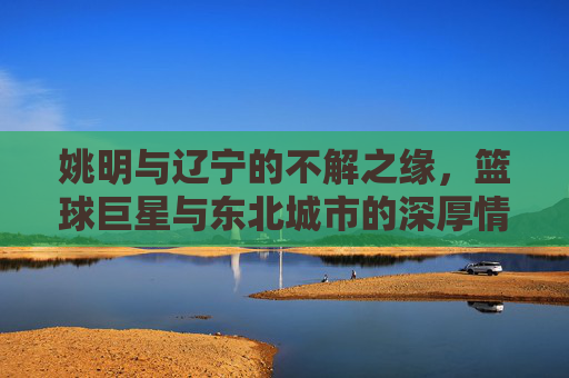姚明与辽宁的不解之缘,篮球巨星与东北城市的深厚情谊 姚明与辽宁的不解之缘,篮球巨星与东北城市的深厚情谊