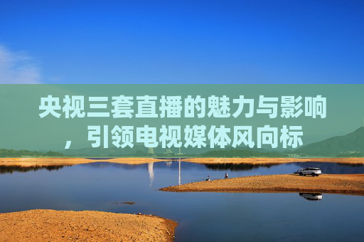 央视三套直播的魅力与影响，引领电视媒体风向标