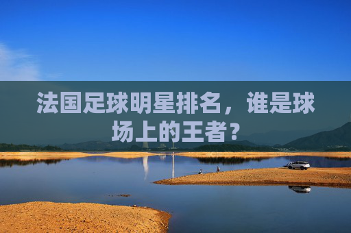 法国足球明星排名,谁是球场上的王者? 法国足球明星排名,谁是球场上的王者?