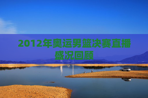 2012年奥运男篮决赛直播盛况回顾