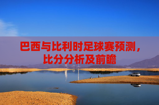 巴西与比利时足球赛预测,比分分析及前瞻 巴西与比利时足球赛预测,比分分析及前瞻
