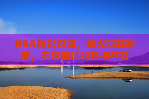 NBA精彩对决，热火对阵雄鹿，不容错过的直播盛宴