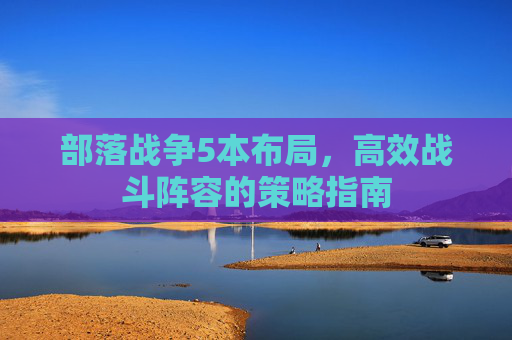 部落战争5本布局，高效战斗阵容的策略指南