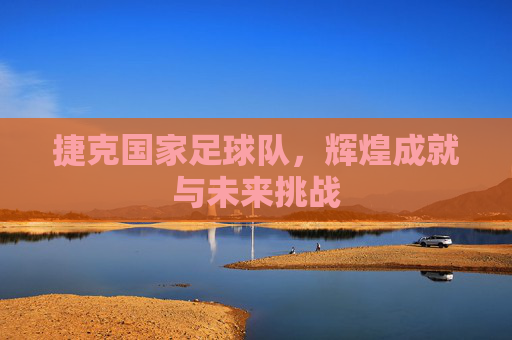 捷克国家足球队，辉煌成就与未来挑战