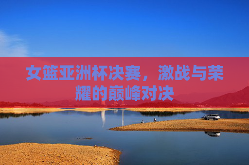 女篮亚洲杯决赛，激战与荣耀的巅峰对决