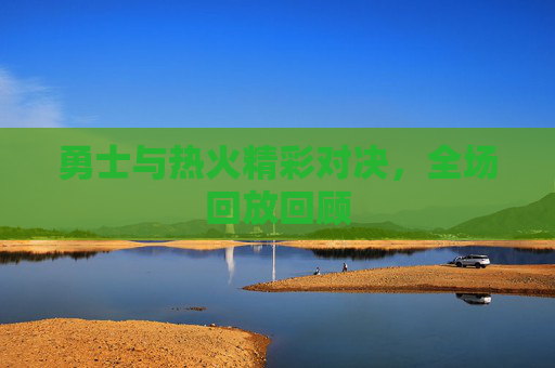 勇士与热火精彩对决,全场回放回顾 勇士与热火精彩对决,全场回放回顾