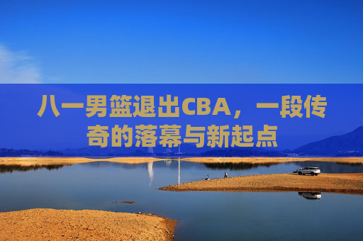八一男篮退出CBA，一段传奇的落幕与新起点