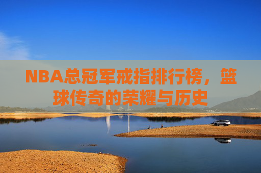 NBA总冠军戒指排行榜，篮球传奇的荣耀与历史