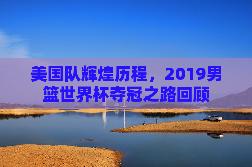 美国队辉煌历程，2019男篮世界杯夺冠之路回顾