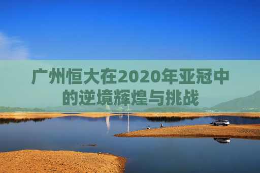 广州恒大在2020年亚冠中的逆境辉煌与挑战