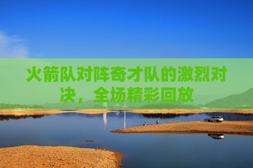 火箭队对阵奇才队的激烈对决，全场精彩回放