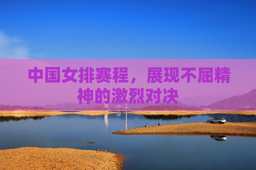 中国女排赛程,展现不屈精神的激烈对决 中国女排赛程,展现不屈精神的激烈对决
